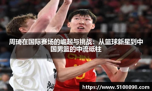 周琦在国际赛场的崛起与挑战：从篮球新星到中国男篮的中流砥柱