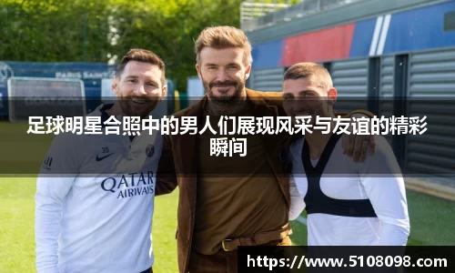 足球明星合照中的男人们展现风采与友谊的精彩瞬间