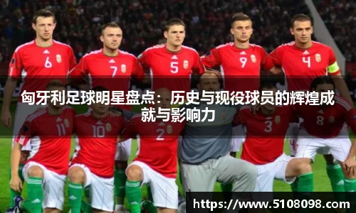 匈牙利足球明星盘点：历史与现役球员的辉煌成就与影响力